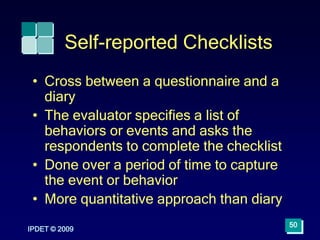IPDET © 2009
50
Self-reported Checklists
• Cross between a questionnaire and a
diary
• The evaluator specifies a list of
behaviors or events and asks the
respondents to complete the checklist
• Done over a period of time to capture
the event or behavior
• More quantitative approach than diary
 