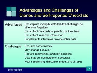 IPDET © 2009
51
Advantages and Challenges of
Diaries and Self-reported Checklists
Advantages Can capture in-depth, detailed data that might be
otherwise forgotten
Can collect data on how people use their time
Can collect sensitive information
Supplements interviews provide richer data
Challenges Requires some literacy
May change behavior
Require commitment and self-discipline
Data may be incomplete or inaccurate
Poor handwriting, difficult to understand phrases
 