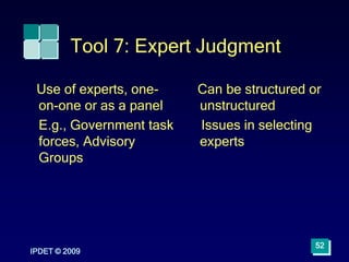 Tool 7: Expert Judgment
Use of experts, one-
on-one or as a panel
E.g., Government task
forces, Advisory
Groups
Can be structured or
unstructured
Issues in selecting
experts
IPDET © 2009
52
 