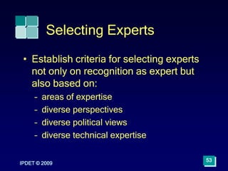 IPDET © 2009
53
Selecting Experts
• Establish criteria for selecting experts
not only on recognition as expert but
also based on:
– areas of expertise
– diverse perspectives
– diverse political views
– diverse technical expertise
 