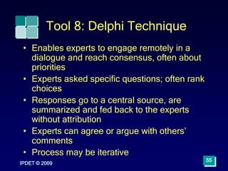 IPDET © 2009
55
Tool 8: Delphi Technique
• Enables experts to engage remotely in a
dialogue and reach consensus, often about
priorities
• Experts asked specific questions; often rank
choices
• Responses go to a central source, are
summarized and fed back to the experts
without attribution
• Experts can agree or argue with others’
comments
• Process may be iterative
 