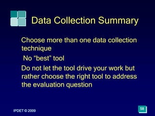 IPDET © 2009
58
Data Collection Summary
Choose more than one data collection
technique
No “best” tool
Do not let the tool drive your work but
rather choose the right tool to address
the evaluation question
 