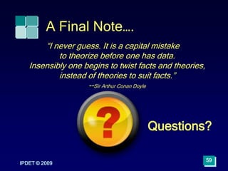 A Final Note….
IPDET © 2009
“I never guess. It is a capital mistake
to theorize before one has data.
Insensibly one begins to twist facts and theories,
instead of theories to suit facts.”
--Sir Arthur Conan Doyle
59
Questions?
 