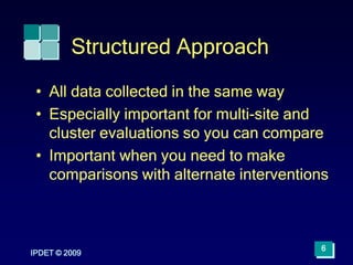 IPDET © 2009
6
Structured Approach
• All data collected in the same way
• Especially important for multi-site and
cluster evaluations so you can compare
• Important when you need to make
comparisons with alternate interventions
 