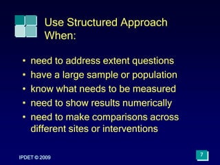 IPDET © 2009
7
Use Structured Approach
When:
• need to address extent questions
• have a large sample or population
• know what needs to be measured
• need to show results numerically
• need to make comparisons across
different sites or interventions
 