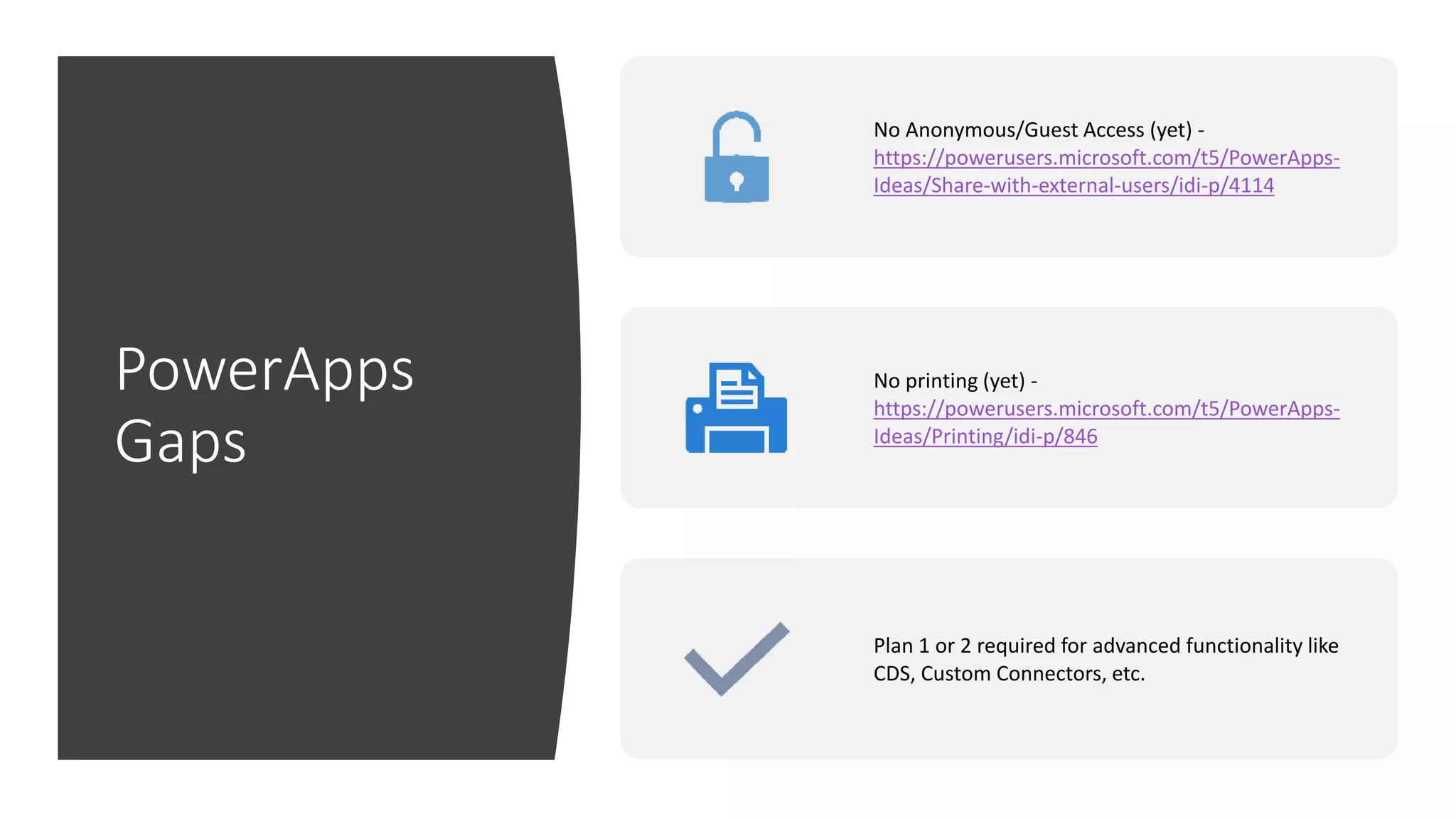PowerApps
Gaps
No Anonymous/Guest Access (yet) -
https://powerusers.microsoft.com/t5/PowerApps-
Ideas/Share-with-external-users/idi-p/4114
No printing (yet) -
https://powerusers.microsoft.com/t5/PowerApps-
Ideas/Printing/idi-p/846
Plan 1 or 2 required for advanced functionality like
CDS, Custom Connectors, etc.
 