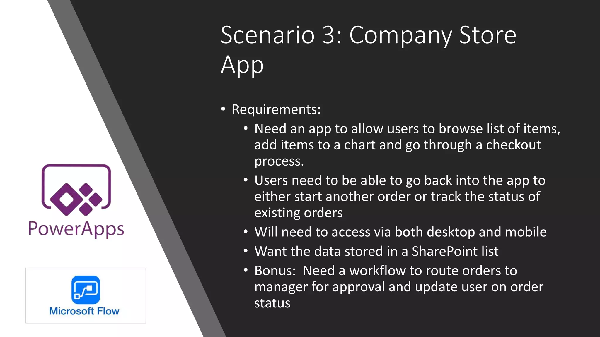 Scenario 3: Company Store
App
• Requirements:
• Need an app to allow users to browse list of items,
add items to a chart and go through a checkout
process.
• Users need to be able to go back into the app to
either start another order or track the status of
existing orders
• Will need to access via both desktop and mobile
• Want the data stored in a SharePoint list
• Bonus: Need a workflow to route orders to
manager for approval and update user on order
status
 