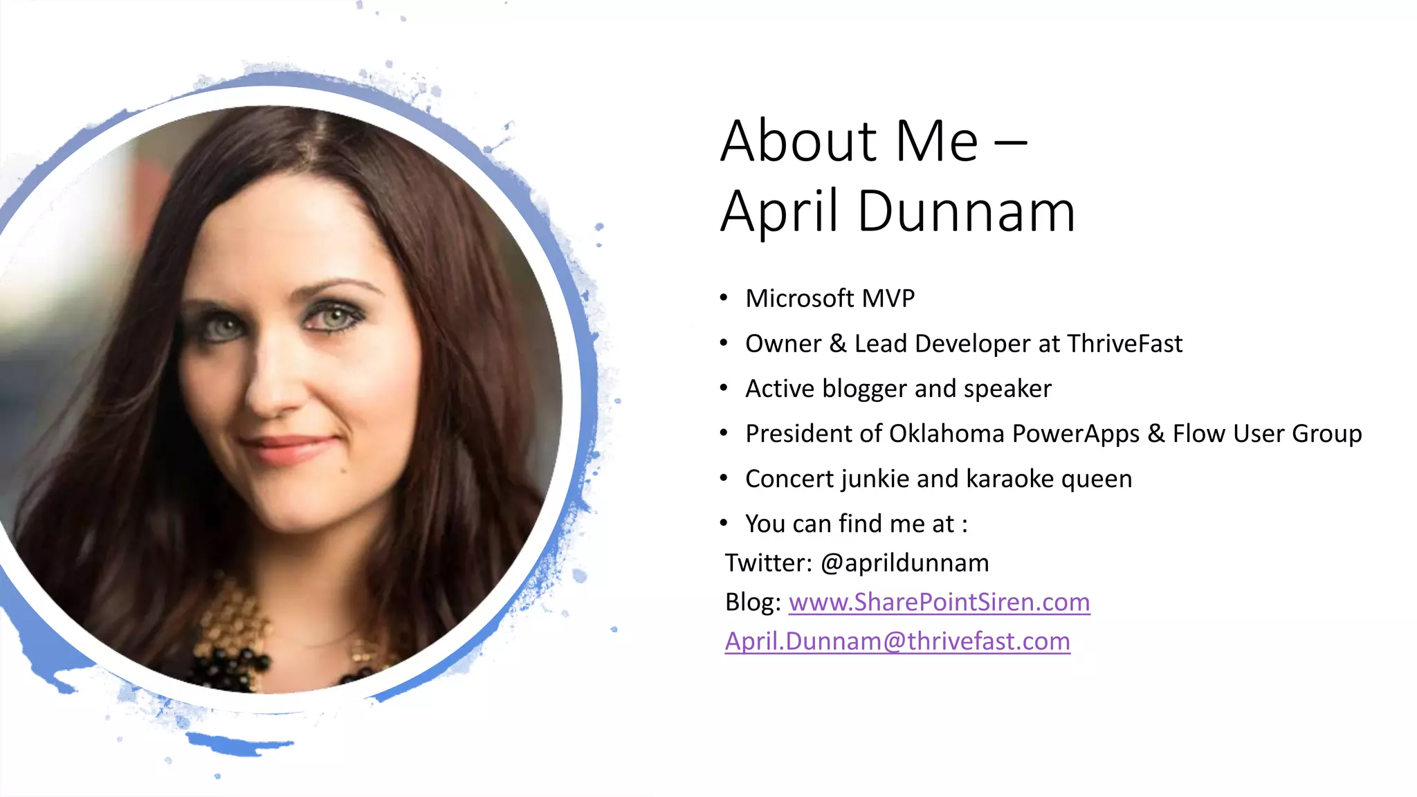 About Me –
April Dunnam
• Microsoft MVP
• Owner & Lead Developer at ThriveFast
• Active blogger and speaker
• President of Oklahoma PowerApps & Flow User Group
• Concert junkie and karaoke queen
• You can find me at :
Twitter: @aprildunnam
Blog: www.SharePointSiren.com
April.Dunnam@thrivefast.com
 