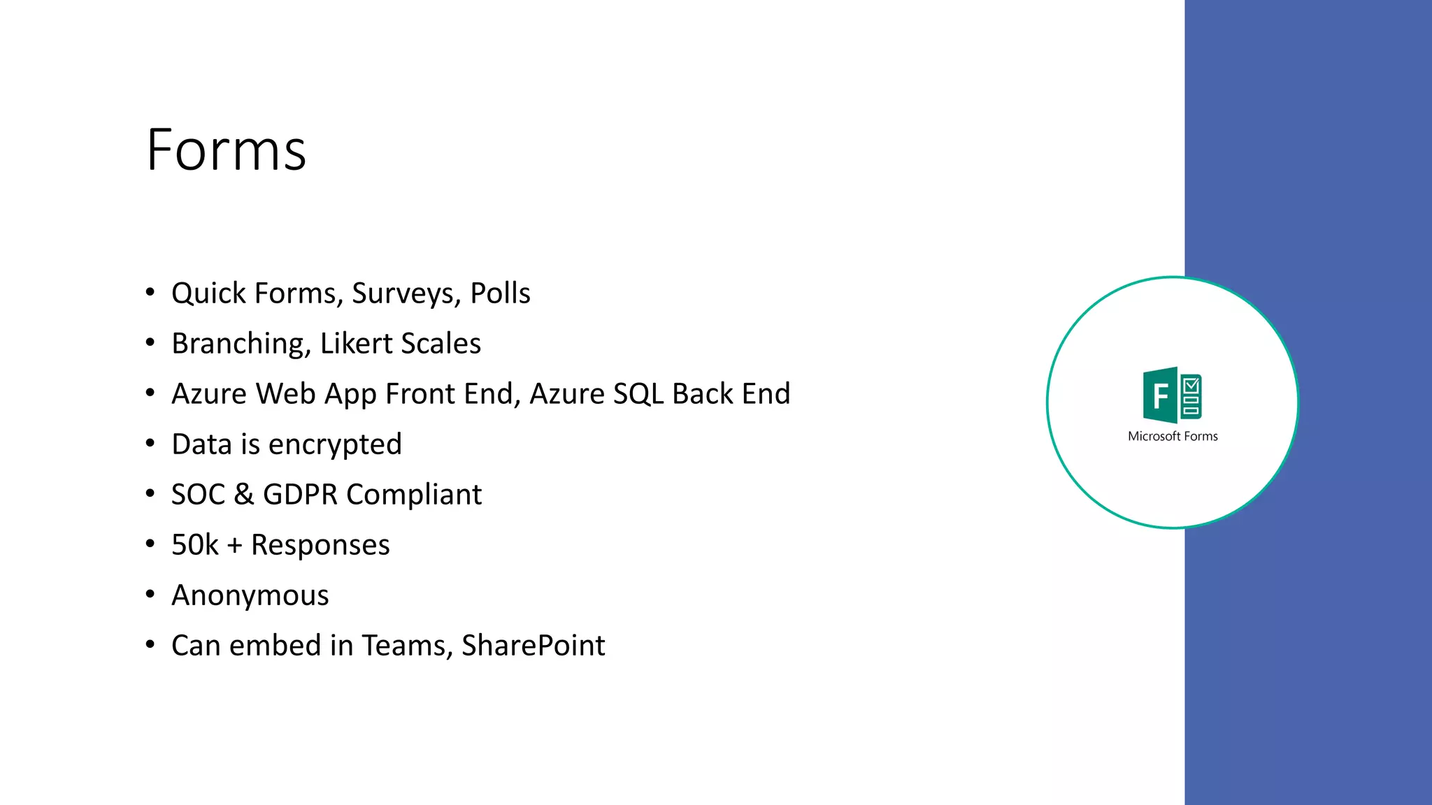 Forms
• Quick Forms, Surveys, Polls
• Branching, Likert Scales
• Azure Web App Front End, Azure SQL Back End
• Data is encrypted
• SOC & GDPR Compliant
• 50k + Responses
• Anonymous
• Can embed in Teams, SharePoint
 