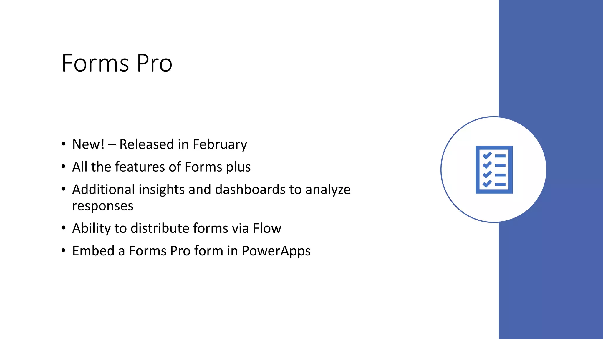 Forms Pro
• New! – Released in February
• All the features of Forms plus
• Additional insights and dashboards to analyze
responses
• Ability to distribute forms via Flow
• Embed a Forms Pro form in PowerApps
 