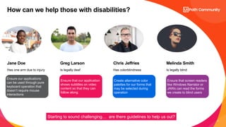 11
Has one arm due to injury Is legally deaf Has colorblindness Is legally blind
Jane Doe Greg Larson Chris Jeffries Melinda Smith
How can we help those with disabilities?
Ensure our applications
can be used through pure
keyboard operation that
doesn’t require mouse
interactions
Ensure that our application
shows subtitles on video
content so that they can
follow along
Create alternative color
palettes for our forms that
may be selected during
operation
Ensure that screen readers
like Windows Narrator or
JAWs can read the forms
we create to blind users
Starting to sound challenging… are there guidelines to help us out?
 