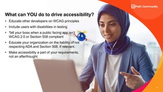 15
What can YOU do to drive accessibility?
• Educate other developers on WCAG principles
• Include users with disabilities in testing
• Tell your boss when a public facing app isn’t
WCAG 2.0 or Section 508 compliant
• Educate your organization on the liability of not
respecting ADA and Section 508, if relevant.
• Make accessibility a part of your requirements,
not an afterthought.
 