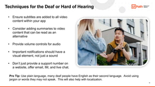 17
Techniques for the Deaf or Hard of Hearing
Pro Tip: Use plain language, many deaf people have English as their second language. Avoid using
jargon or words they may not speak. This will also help with localization.
• Ensure subtitles are added to all video
content within your app
• Consider adding summaries to video
content that can be read as an
alternative
• Provide volume controls for audio
• Important notifications should have a
visual element, not just a sound
• Don’t just provide a support number on
a website, offer email, IM, and live chat.
 