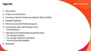 3
1. Introduction
2. A Story from My Career
3. Cautionary Tale for Enterprises (Section 508 and ADA)
4. Disability Statistics
5. WCAG 2.0 and the POUR philosophy
6. Accessibility within UiPath Apps Forms
• Considerations
7. Techniques for Building More Accessible Apps
• For hearing impaired
• For visually impaired & colorblind
• For the physically disabled
8. Questions
Agenda
 