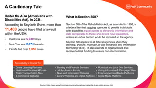9
Under the ADA (Americans with
Disabilities Act), in 2021:
What is Section 508?
According to Seyfarth Shaw, more than
11,400 people have filed a lawsuit
within the USA:
• California saw 5,930 filings
• New York saw 2,774 lawsuits
• Florida had over 1,050 cases
Section 508 of the Rehabilitation Act, as amended in 1998, is
a federal law that requires agencies to provide individuals
with disabilities equal access to electronic information and
data comparable to those who do not have disabilities,
unless an undue burden would be imposed on the agency.
Section 508 applies to all federal agencies when they
develop, procure, maintain, or use electronic and information
technology (EIT). It also extends to organizations that
receive federal funding to ensure non-discrimination.
A Cautionary Tale
Source: https://www.seyfarth.com/services/practices/advisory/ada-title-iii-and-public-access.html
• Online Learning Platforms
• Healthcare Websites & Portals
• Public Transportation Sites
• E-Commerce Websites
• Banking and Financial Services
• Job Application Portals
• News and Information Websites
• Library Websites and Digital Archives
• Municipal and Local Gov Services
• Voting Information & Campaign Sites
• Entertainment and Media Platforms
• Social Media Platforms
Accessibility is Crucial For:
 