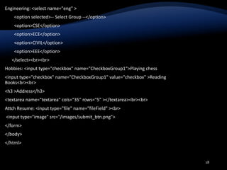 Engineering: <select name="eng" >
<option selected>-- Select Group --</option>
<option>CSE</option>
<option>ECE</option>
<option>CIVIL</option>
<option>EEE</option>
</select><br><br>
Hobbies: <input type="checkbox" name="CheckboxGroup1“>Playing chess
<input type="checkbox" name="CheckboxGroup1" value="checkbox" >Reading
Books<br><br>
<h3 >Address</h3>
<textarea name="textarea" cols="35" rows="5" ></textarea><br><br>
Attch Resume: <input type="file" name="fileField" ><br>
<input type="image" src="/images/submit_btn.png">
</form>
</body>
</html>
18
 