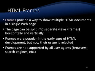 HTML Frames
• Frames provide a way to show multiple HTML documents
in a single Web page
• The page can be split into separate views (frames)
horizontally and vertically
• Frames were popular in the early ages of HTML
development, but now their usage is rejected
• Frames are not supported by all user agents (browsers,
search engines, etc.)
20
 