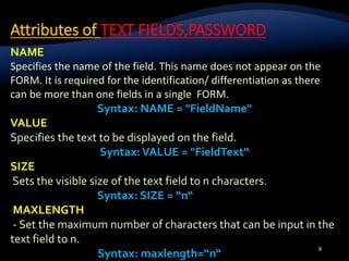 Attributes of TEXT FIELDS,PASSWORD
8
NAME
Specifies the name of the field. This name does not appear on the
FORM. It is required for the identification/ differentiation as there
can be more than one fields in a single FORM.
Syntax: NAME = "FieldName"
VALUE
Specifies the text to be displayed on the field.
Syntax:VALUE = "FieldText“
SIZE
Sets the visible size of the text field to n characters.
Syntax: SIZE = “n“
MAXLENGTH
- Set the maximum number of characters that can be input in the
text field to n.
Syntax: maxlength=“n“
 