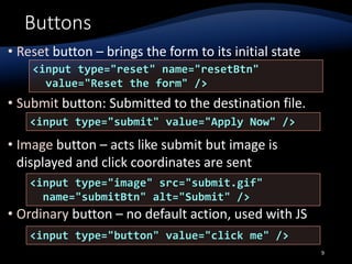 Buttons
• Reset button – brings the form to its initial state
• Submit button: Submitted to the destination file.
• Image button – acts like submit but image is
displayed and click coordinates are sent
• Ordinary button – no default action, used with JS
9
<input type="reset" name="resetBtn"
value="Reset the form" />
<input type="image" src="submit.gif"
name="submitBtn" alt="Submit" />
<input type="button" value="click me" />
<input type="submit" value="Apply Now" />
 