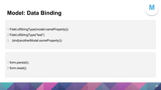 Model: Data Binding
1 Field.ofStringType(model.nameProperty())
2 Field.ofStringType("test")
3 .bind(anotherModel.someProperty())
1 form.persist();
2 form.reset();
M
16
 
