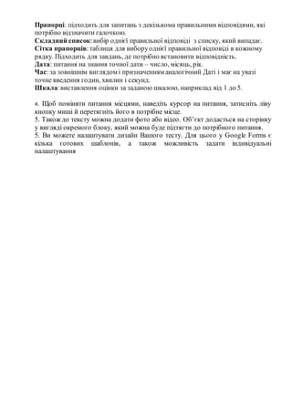 Прапорці: підходить для запитань з декількома правильними відповідями, які
потрібно відзначити галочкою.
Складний список:вибір однієї правильної відповіді з списку, який випадає.
Сітка прапорців:таблиця для виборуоднієї правильної відповіді в кожному
рядку. Підходить для завдань, де потрібно встановити відповідність.
Дата: питання на знання точної дати – число, місяць, рік.
Час:за зовнішнім виглядом і призначенням аналогічний Даті і має на увазі
точне введення годин, хвилин і секунд.
Шкала:виставлення оцінки за заданою шкалою, наприклад від 1 до 5.
4. Щоб поміняти питання місцями, наведіть курсор на питання, затисніть ліву
кнопку миші й перетягніть його в потрібне місце.
5. Також до тексту можна додати фото або відео. Об’єкт додасться на сторінку
у вигляді окремого блоку, який можна буде підтягти до потрібного питання.
5. Ви можете налаштувати дизайн Вашого тесту. Для цього у Google Forms є
кілька готових шаблонів, а також можливість задати індивідуальні
налаштування
 