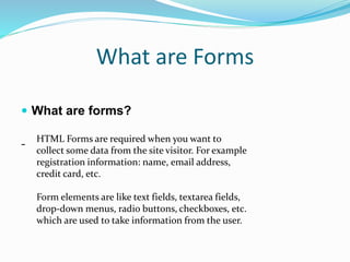 What are Forms
 What are forms?
- HTML Forms are required when you want to
collect some data from the site visitor. For example
registration information: name, email address,
credit card, etc.
Form elements are like text fields, textarea fields,
drop-down menus, radio buttons, checkboxes, etc.
which are used to take information from the user.
 
