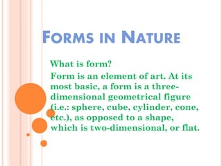 FORMS IN NATURE
What is form?
Form is an element of art. At its
most basic, a form is a three-
dimensional geometrical figure
(i.e.: sphere, cube, cylinder, cone,
etc.), as opposed to a shape,
which is two-dimensional, or flat.
 