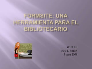 FORMSITE: una herramienta para el bibliotecario WEB 2.0 Rey E. Smith 3 sept 2009 