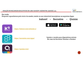 CRIAÇÃO DE RECURSOS EDUCATIVOS ON-LINE: KAHOOT!, SOCRATIVE, QUIZIZZ, etc.
Boa tarde,
Enquanto aguardamos pelo inicio da sessão, instale no seu telemóvel/smartphone as seguintes Apps:
kahoot! - Socrative - Quizizz
https://socrative.com/apps/
https://kahoot.com/schools-u/
https://quizizz.com/
Instalar a versão para dispositivos móveis
No caso do Socrative:Teacher e Student
 