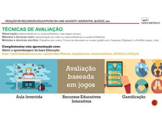 CRIAÇÃO DE RECURSOS EDUCATIVOS ON-LINE: KAHOOT!, SOCRATIVE, QUIZIZZ, etc.
Aula Invertida GamificaçãoRecursos Educativos
Interativos
Avaliação
baseada
em jogos
Complementar esta apresentação com:
Aferir a aprendizagem da Leya Educação
https://www.leyaeducacao.com/_upload/repo/Webinar_LeyaEducacao_AvaliacaoOnline_20200413114728.pdf
TÉCNICAS DE AVALIAÇÃO
Observação (videoconferência ou audioconferência, mas exigem tempo)
Métodos e técnicas orais (Apresentação em vídeo ou videoconferência ou audioconferência)
Métodos e técnicas escritos (Trabalhos (em vídeo), Fóruns de discussão ou murais (padlet.com), Pesquisa (Flipboard), e-Portfólio (sway), chat)
 