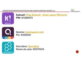 CRIAÇÃO DE RECURSOS EDUCATIVOS ON-LINE: KAHOOT!, SOCRATIVE, QUIZIZZ, etc.
Kahoot!: Play Kahoot! - Enter game PIN here!
PIN: 01229473
Quizizz: joinmyquiz.com
Pin: 6429030
Socrative: Socrative
Nome da sala: GESTAO3
Kahoot!
Quizizz
 