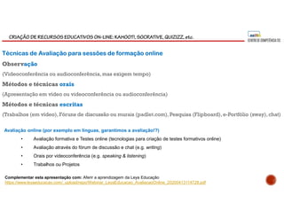 CRIAÇÃO DE RECURSOS EDUCATIVOS ON-LINE: KAHOOT!, SOCRATIVE, QUIZIZZ, etc.
Técnicas de Avaliação para sessões de formação online
Observação
(Videoconferência ou audioconferência,mas exigem tempo)
Métodos e técnicas orais
(Apresentação em vídeo ou videoconferência ou audioconferência)
Métodos e técnicas escritas
(Trabalhos (em vídeo), Fóruns de discussão ou murais (padlet.com), Pesquisa (Flipboard),e-Portfólio (sway),chat)
Avaliação online (por exemplo em línguas, garantimos a avaliação!?)
• Avaliação formativa e Testes online (tecnologias para criação de testes formativos online)
• Avaliação através do fórum de discussão e chat (e.g. writing)
• Orais por videoconferência (e.g. speaking & listening)
• Trabalhos ou Projetos
Complementar esta apresentação com: Aferir a aprendizagem da Leya Educação
https://www.leyaeducacao.com/_upload/repo/Webinar_LeyaEducacao_AvaliacaoOnline_20200413114728.pdf
 