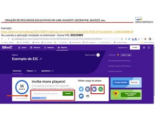 CRIAÇÃO DE RECURSOS EDUCATIVOS ON-LINE: KAHOOT!, SOCRATIVE, QUIZIZZ, etc.
Exemplo:
https://kahoot.it/challenge/02575987?challenge-id=e7dc611e-313c-4523-9738-3716ce6fe076_1589542908634
Ou usando a aplicação instalada no telemóvel - Game PIN: 02575987
 