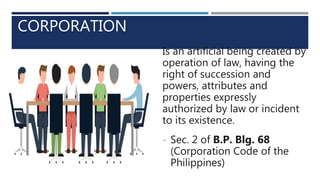 CORPORATION
Is an artificial being created by
operation of law, having the
right of succession and
powers, attributes and
properties expressly
authorized by law or incident
to its existence.
- Sec. 2 of B.P. Blg. 68
(Corporation Code of the
Philippines)
 