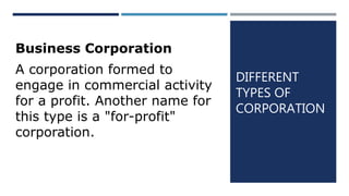 DIFFERENT
TYPES OF
CORPORATION
Business Corporation
A corporation formed to
engage in commercial activity
for a profit. Another name for
this type is a "for-profit"
corporation.
 