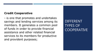 DIFFERENT
TYPES OF
COOPERATIVE
Credit Cooperative
- is one that promotes and undertakes
savings and lending services among its
members. It generates a common pool
of funds in order to provide financial
assistance and other related financial
services to its members for productive
and provident purposes;
 