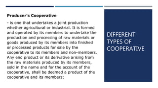 DIFFERENT
TYPES OF
COOPERATIVE
Producer’s Cooperative
- is one that undertakes a joint production
whether agricultural or industrial. It is formed
and operated by its members to undertake the
production and processing of raw materials or
goods produced by its members into finished
or processed products for sale by the
cooperative to its members and non-members.
Any end product or its derivative arising from
the raw materials produced by its members,
sold in the name and for the account of the
cooperative, shall be deemed a product of the
cooperative and its members;
 