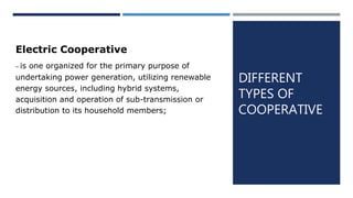 DIFFERENT
TYPES OF
COOPERATIVE
Electric Cooperative
– is one organized for the primary purpose of
undertaking power generation, utilizing renewable
energy sources, including hybrid systems,
acquisition and operation of sub-transmission or
distribution to its household members;
 
