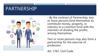 PARTNERSHIP
- By the contract of Partnership, two
or more persons bind themselves to
contribute money, property, or
industry to a common fund with the
intention of dividing the profits
among themselves.
Two or more persons may also form a
partnership for the exercise of
profession.
Art. 1767, Civil Code
 