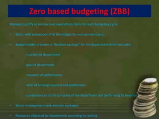 Zero based budgeting (ZBB) 
Managers justify all income and expenditure items for each budgeting cycle. 
• Starts with assumption that the budget for next period is zero. 
• Budget holder prepares a “decision package” for the department which includes: 
-function of department 
-goal of department 
-measure of performance 
-level of funding required and justification 
-consequences to the company of the department not performing its function. 
• Senior management rank decision packages. 
• Resources allocated to departments according to ranking 
 