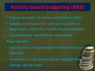 Activity based budgeting (ABB) 
• Follows principles of activity based costing (ABC). 
• Budgets are prepared for each activity within a 
department, rather than for the whole department. 
• Cost drivers are identified for each activity. 
Major benefits: 
• May identify non-value added activities which can be 
estimated. 
• If incidence of cost drivers can be reduced then cost 
savings can be made. 
 