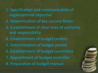1. Specification and communication of 
organizational objective 
2. Determination of key success factor 
3. Establishment of clear lines of authority 
and responsibility 
4. Establishment of budget centers 
5. Determination of budget period 
6. Establishment of budget committee 
7. Appointment of budget controller 
8. Preparation of budget manual 
