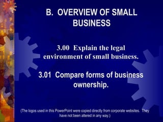 B. OVERVIEW OF SMALL
BUSINESS
3.00 Explain the legal
environment of small business.

3.01 Compare forms of business
ownership.
(The logos used in this PowerPoint were copied directly from corporate websites. They
have not been altered in any way.)

 