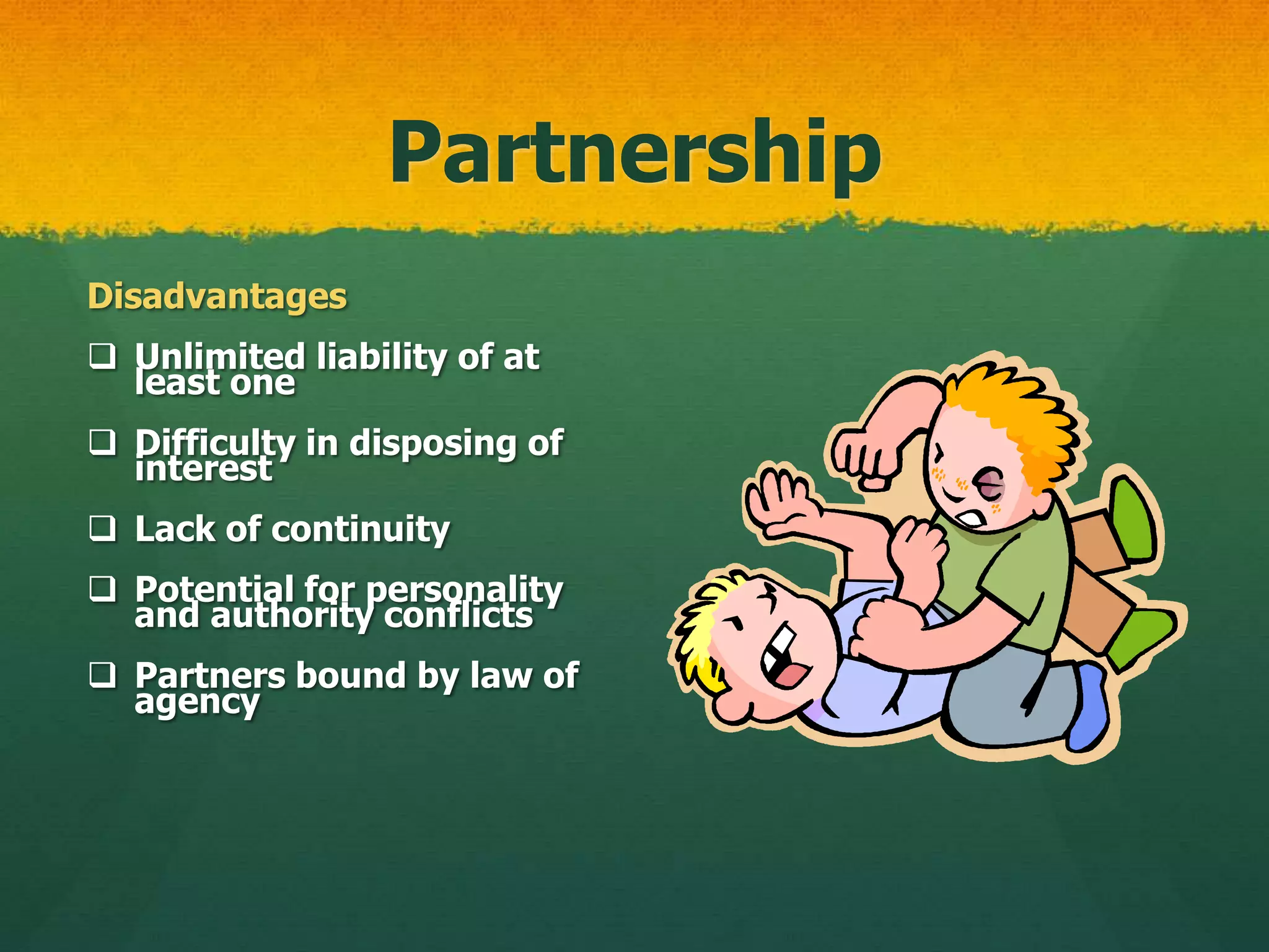 Partnership
Disadvantages
 Unlimited liability of at
least one
 Difficulty in disposing of
interest
 Lack of continuity
 Potential for personality
and authority conflicts
 Partners bound by law of
agency
 