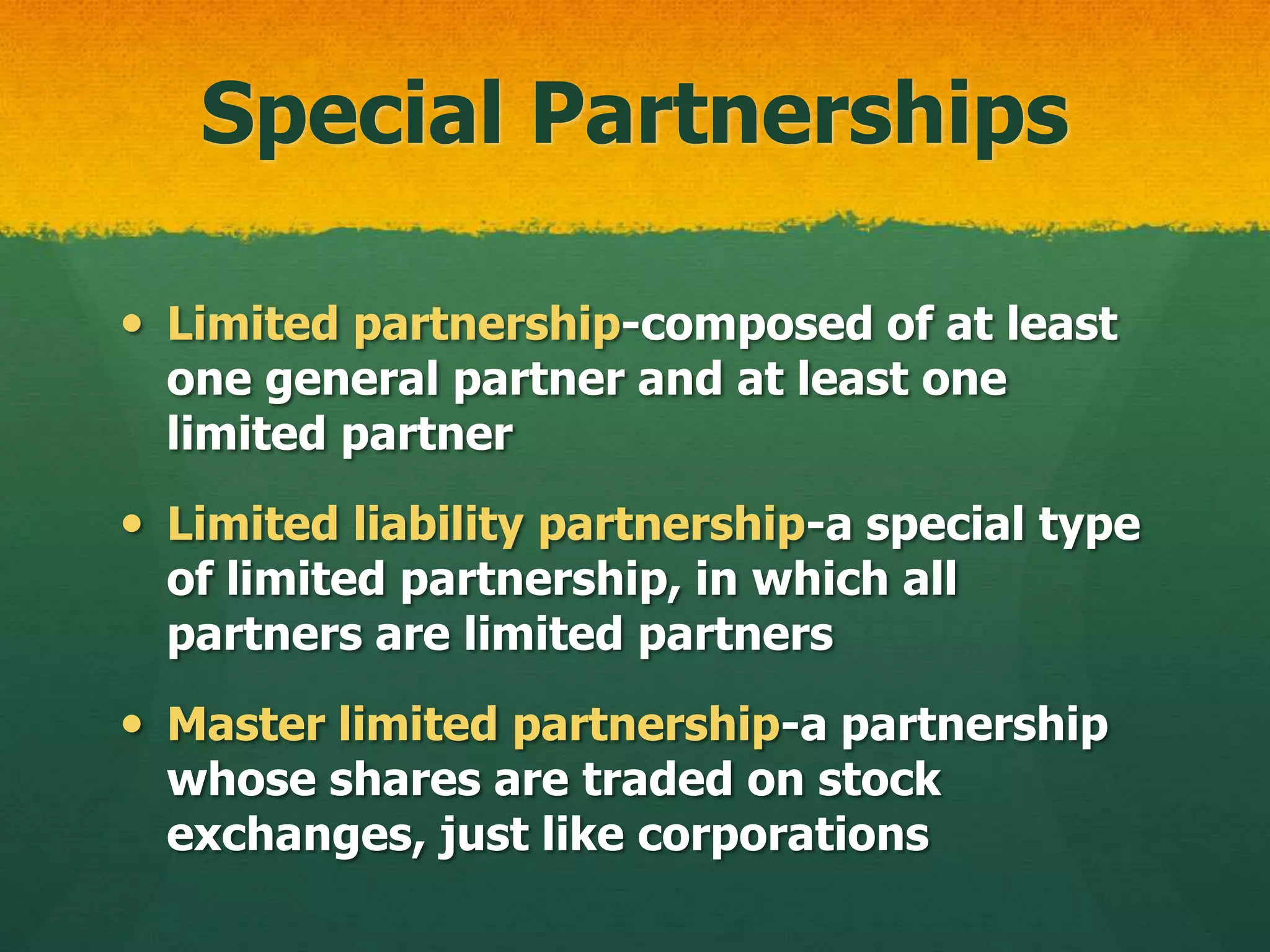 Special Partnerships
 Limited partnership-composed of at least
one general partner and at least one
limited partner
 Limited liability partnership-a special type
of limited partnership, in which all
partners are limited partners
 Master limited partnership-a partnership
whose shares are traded on stock
exchanges, just like corporations
 
