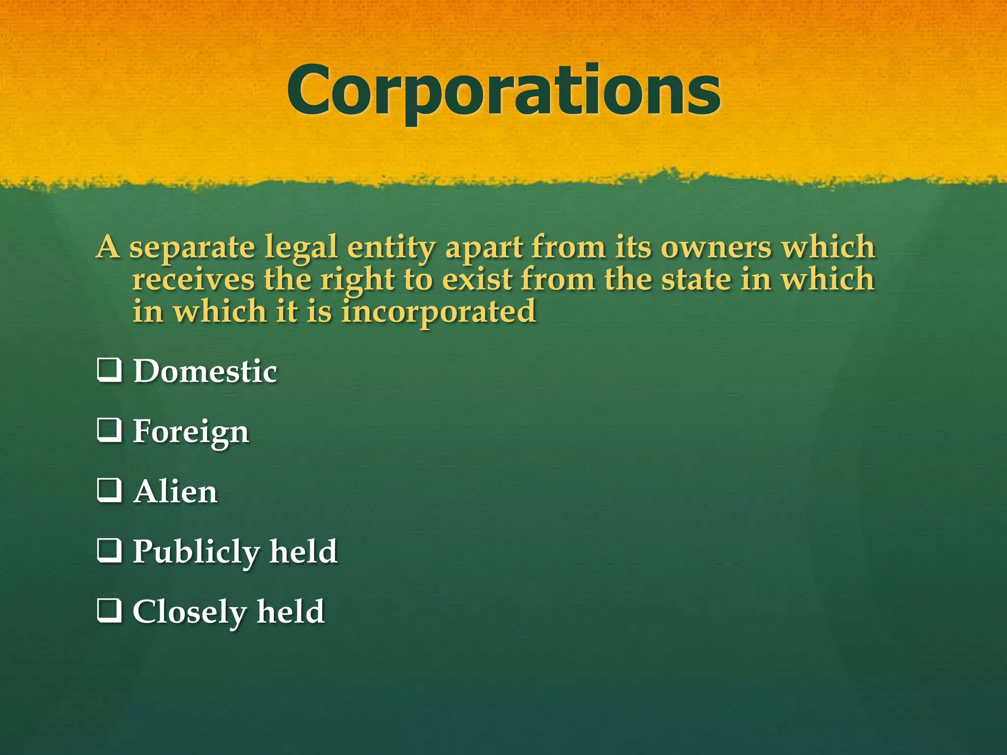 Corporations
A separate legal entity apart from its owners which
receives the right to exist from the state in which
in which it is incorporated
 Domestic
 Foreign
 Alien
 Publicly held
 Closely held
 