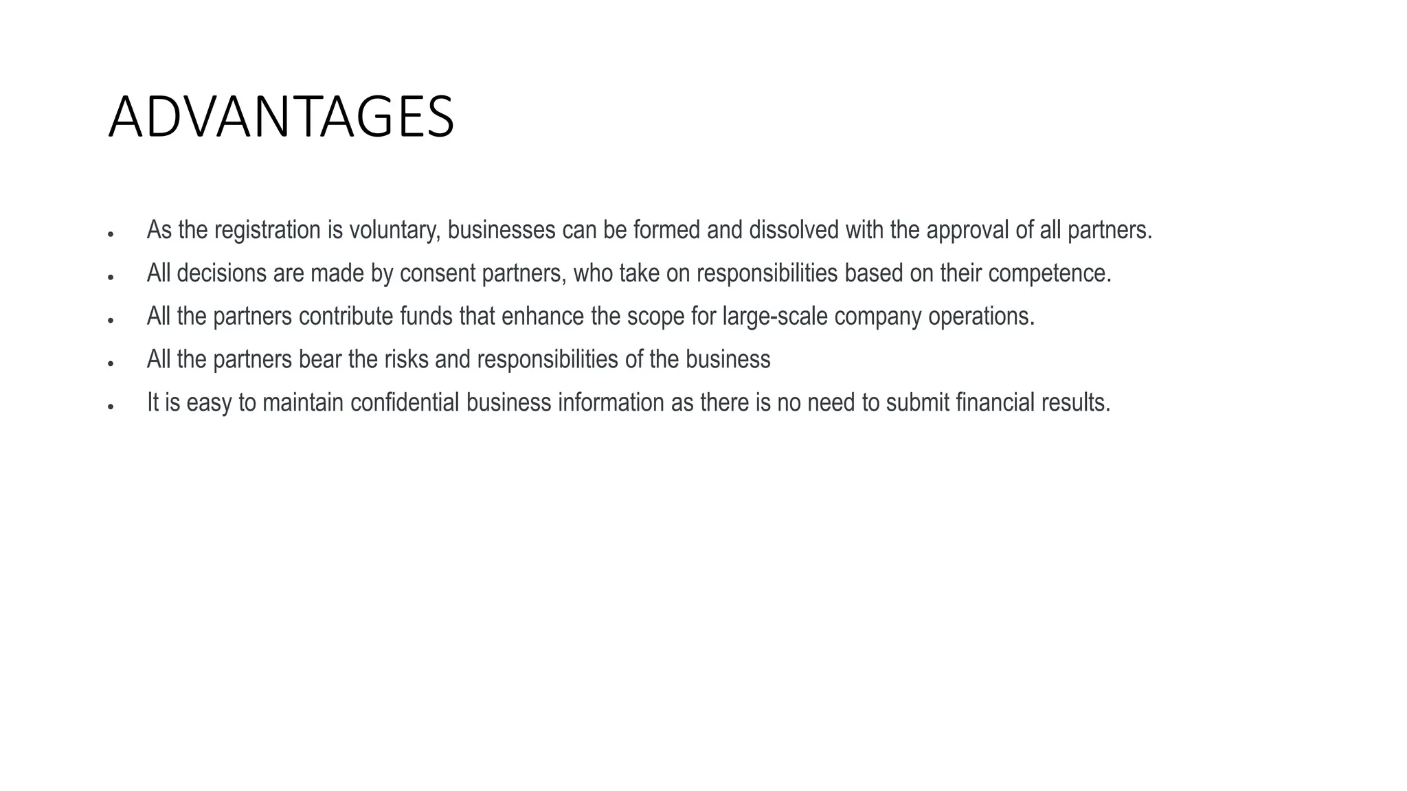 ADVANTAGES
 As the registration is voluntary, businesses can be formed and dissolved with the approval of all partners.
 All decisions are made by consent partners, who take on responsibilities based on their competence.
 All the partners contribute funds that enhance the scope for large-scale company operations.
 All the partners bear the risks and responsibilities of the business
 It is easy to maintain confidential business information as there is no need to submit financial results.
 
