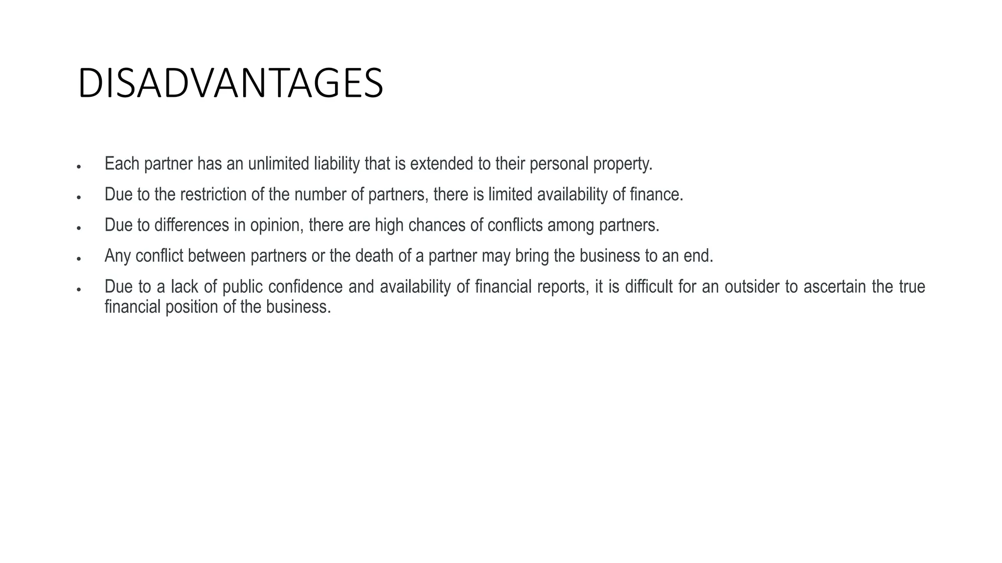 DISADVANTAGES
 Each partner has an unlimited liability that is extended to their personal property.
 Due to the restriction of the number of partners, there is limited availability of finance.
 Due to differences in opinion, there are high chances of conflicts among partners.
 Any conflict between partners or the death of a partner may bring the business to an end.
 Due to a lack of public confidence and availability of financial reports, it is difficult for an outsider to ascertain the true
financial position of the business.
 