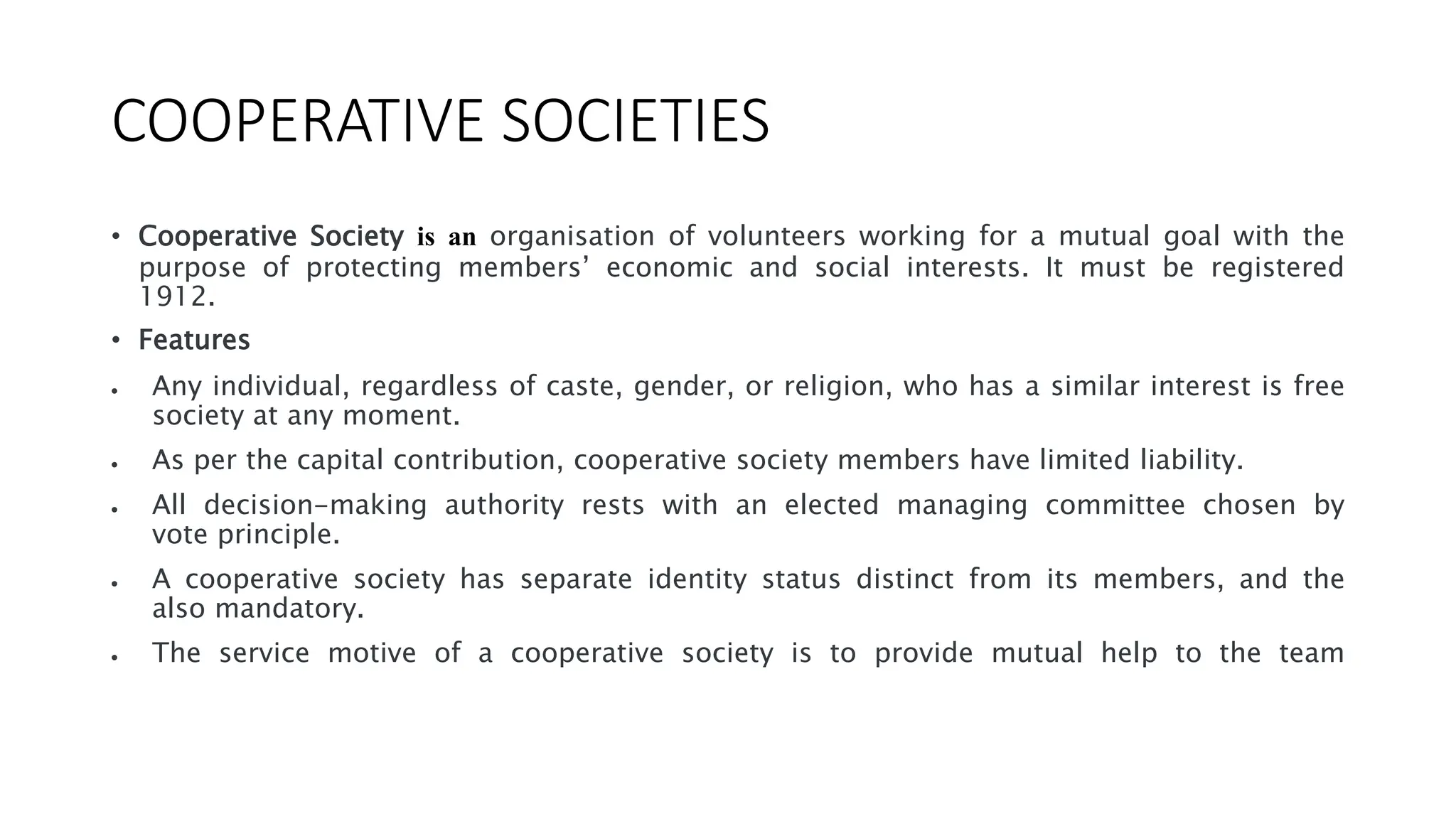 COOPERATIVE SOCIETIES
• Cooperative Society is an organisation of volunteers working for a mutual goal with the
purpose of protecting members’ economic and social interests. It must be registered
1912.
• Features
 Any individual, regardless of caste, gender, or religion, who has a similar interest is free
society at any moment.
 As per the capital contribution, cooperative society members have limited liability.
 All decision-making authority rests with an elected managing committee chosen by
vote principle.
 A cooperative society has separate identity status distinct from its members, and the
also mandatory.
 The service motive of a cooperative society is to provide mutual help to the team
 