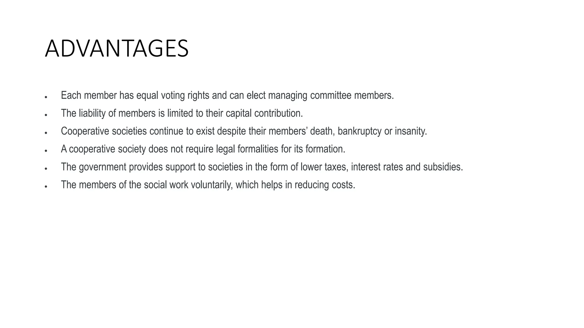 ADVANTAGES
 Each member has equal voting rights and can elect managing committee members.
 The liability of members is limited to their capital contribution.
 Cooperative societies continue to exist despite their members’ death, bankruptcy or insanity.
 A cooperative society does not require legal formalities for its formation.
 The government provides support to societies in the form of lower taxes, interest rates and subsidies.
 The members of the social work voluntarily, which helps in reducing costs.
 